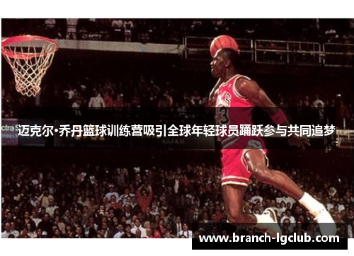 迈克尔·乔丹篮球训练营吸引全球年轻球员踊跃参与共同追梦