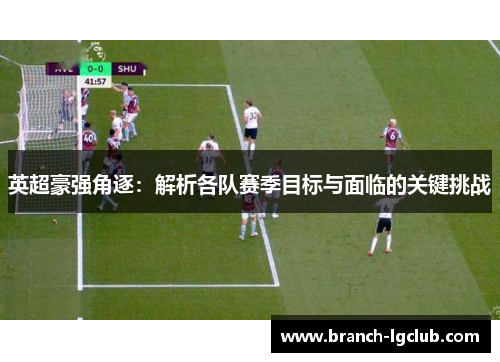 英超豪强角逐：解析各队赛季目标与面临的关键挑战