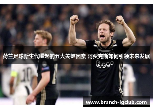 荷兰足球新生代崛起的五大关键因素 阿贾克斯如何引领未来发展